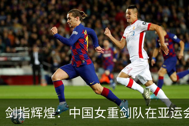 剑指辉煌：中国女重剑队在亚运会拔得头筹，力克韩军！